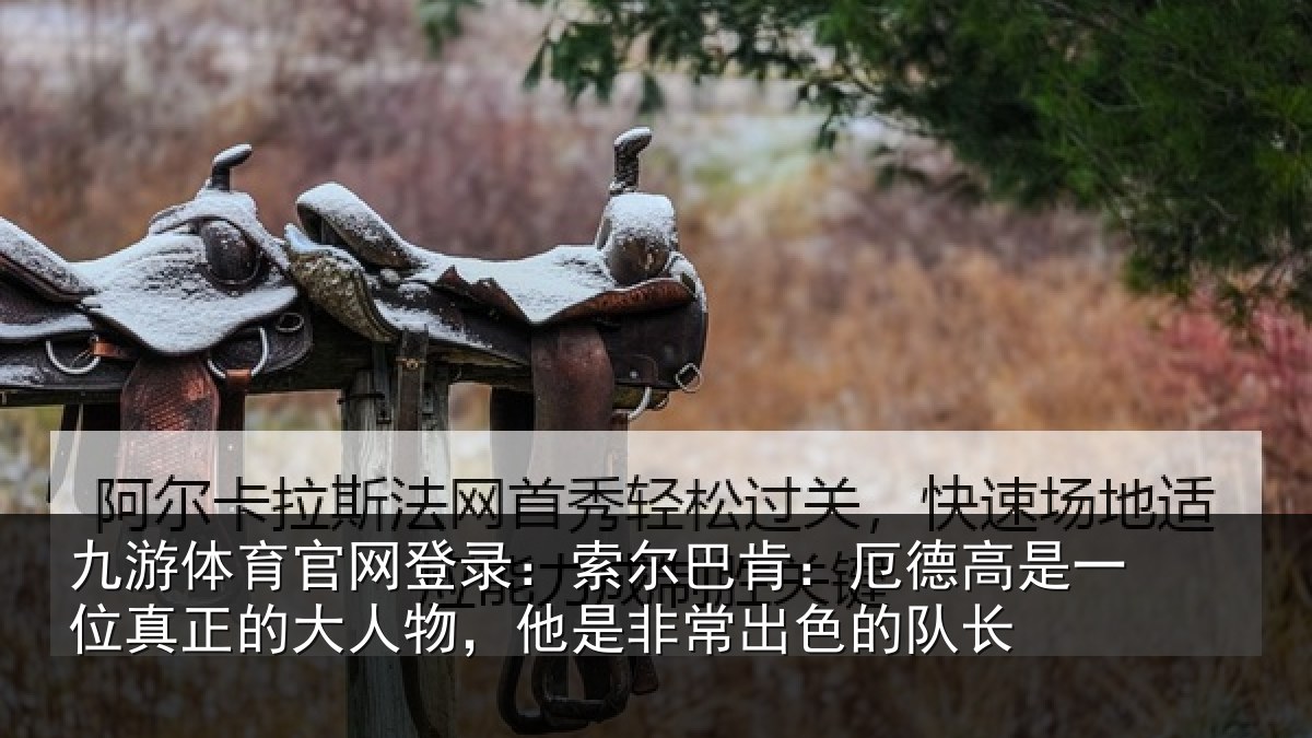九游体育官网登录：索尔巴肯：厄德高是一位真正的大人物，他是非常出色的队长