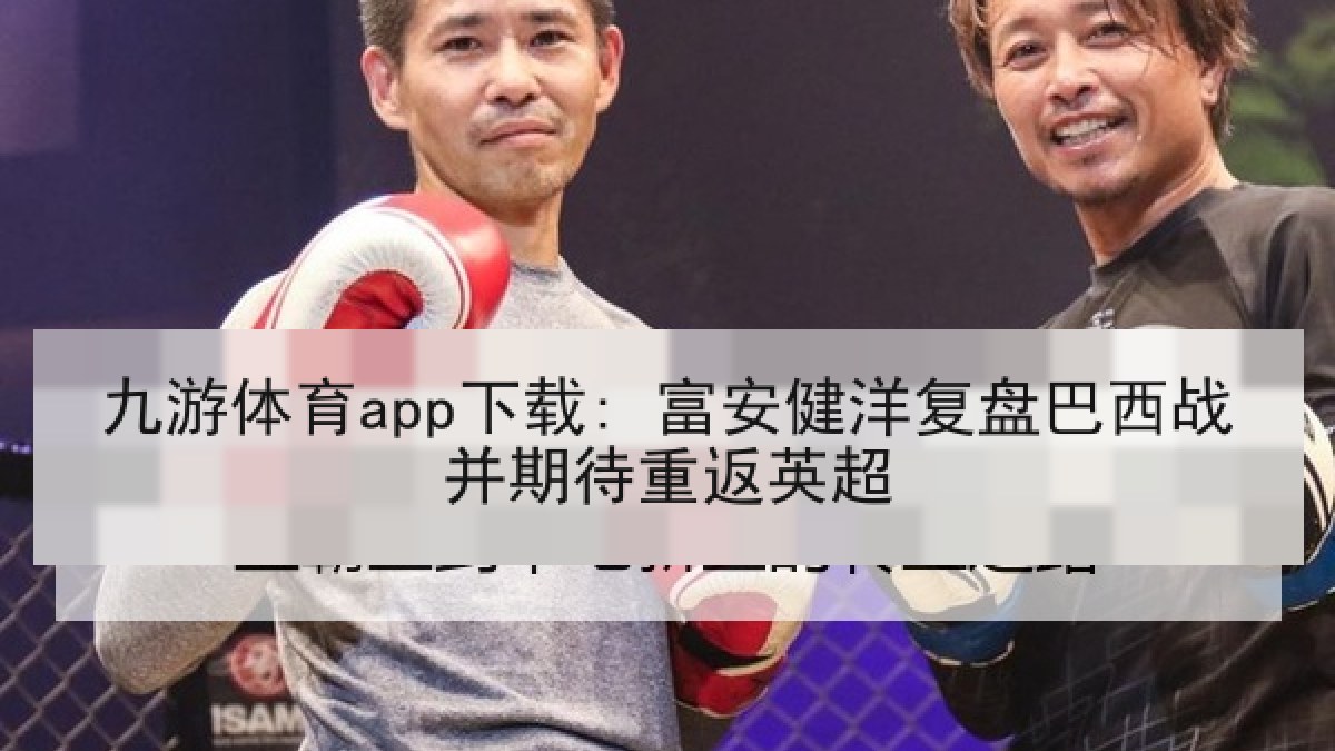 九游体育app下载: 富安健洋复盘巴西战并期待重返英超