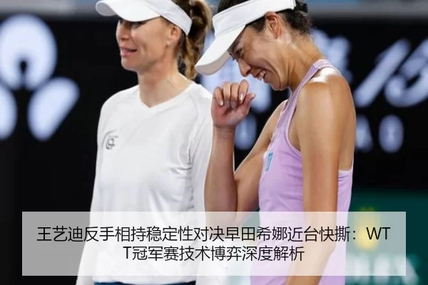 王艺迪反手相持稳定性对决早田希娜近台快撕：WTT冠军赛技术博弈深度解析