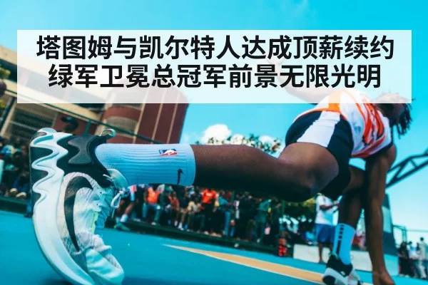 塔图姆与凯尔特人达成顶薪续约 绿军卫冕总冠军前景无限光明
