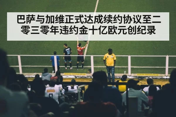 巴萨与加维正式达成续约协议至二零三零年违约金十亿欧元创纪录