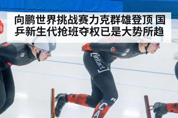 向鹏世界挑战赛力克群雄登顶 国乒新生代抢班夺权已是大势所趋