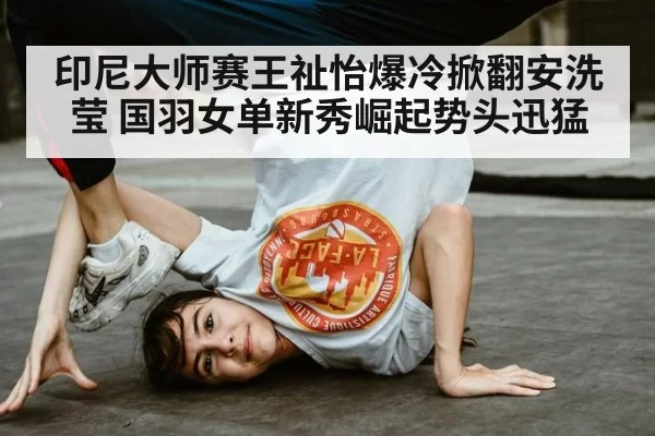 印尼大师赛王祉怡爆冷掀翻安洗莹 国羽女单新秀崛起势头迅猛